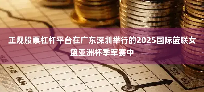 正规股票杠杆平台在广东深圳举行的2025国际篮联女篮亚洲杯季军赛中