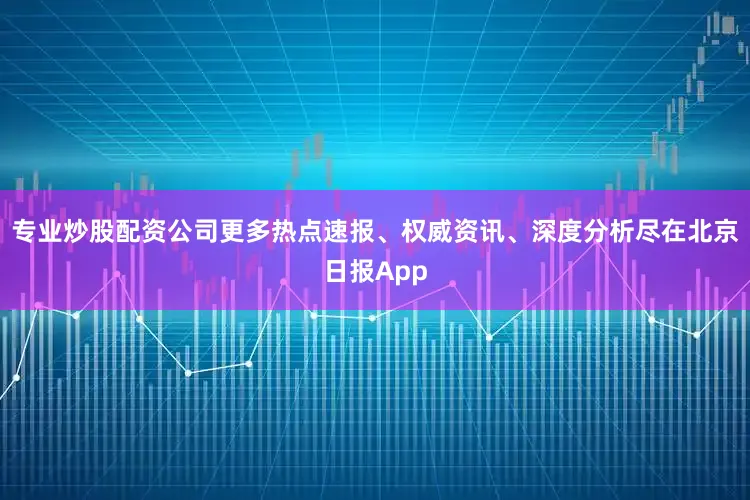 专业炒股配资公司更多热点速报、权威资讯、深度分析尽在北京日报App