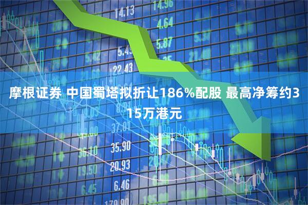 摩根证券 中国蜀塔拟折让186%配股 最高净筹约315万港元