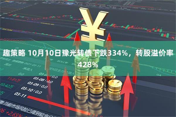 趣策略 10月10日豫光转债下跌334%，转股溢价率428%