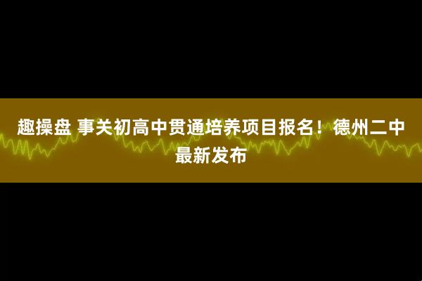 趣操盘 事关初高中贯通培养项目报名！德州二中最新发布