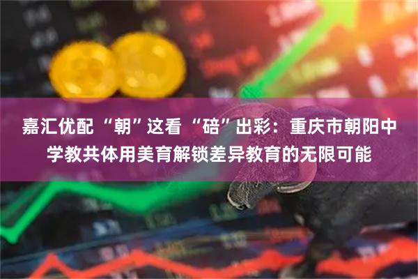 嘉汇优配 “朝”这看 “碚”出彩：重庆市朝阳中学教共体用美育解锁差异教育的无限可能