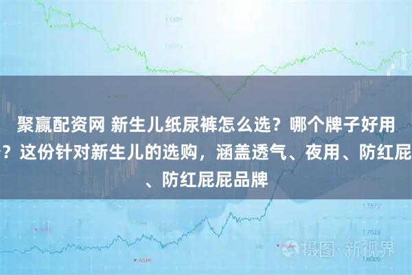 聚赢配资网 新生儿纸尿裤怎么选？哪个牌子好用又靠谱？这份针对新生儿的选购，涵盖透气、夜用、防红屁屁品牌