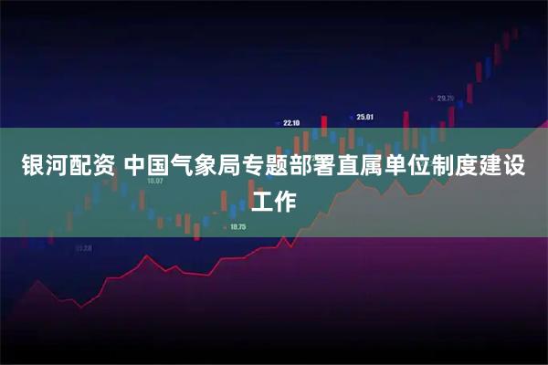 银河配资 中国气象局专题部署直属单位制度建设工作