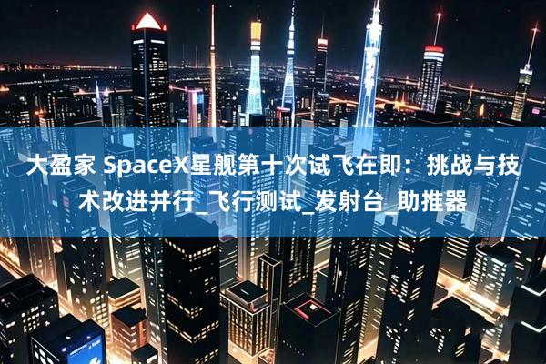 大盈家 SpaceX星舰第十次试飞在即：挑战与技术改进并行_飞行测试_发射台_助推器
