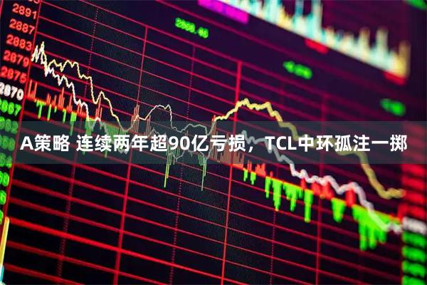A策略 连续两年超90亿亏损，TCL中环孤注一掷