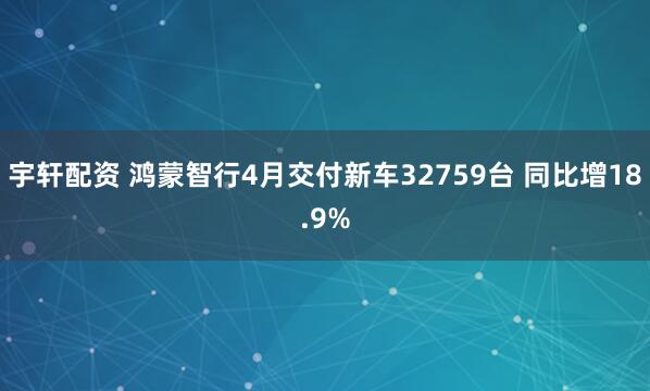 宇轩配资 鸿蒙智行4月交付新车32759台 同比增18.9%
