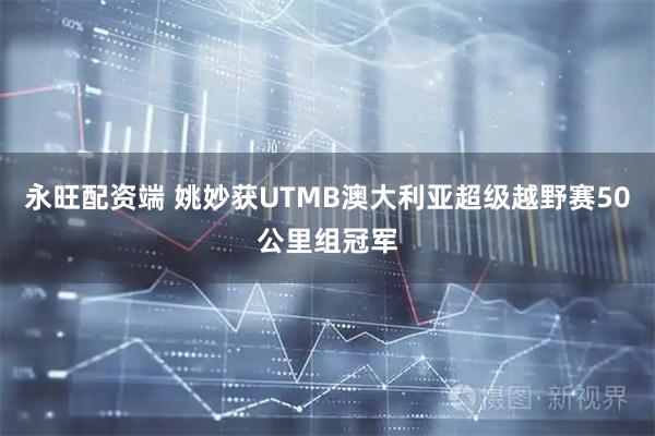 永旺配资端 姚妙获UTMB澳大利亚超级越野赛50公里组冠军