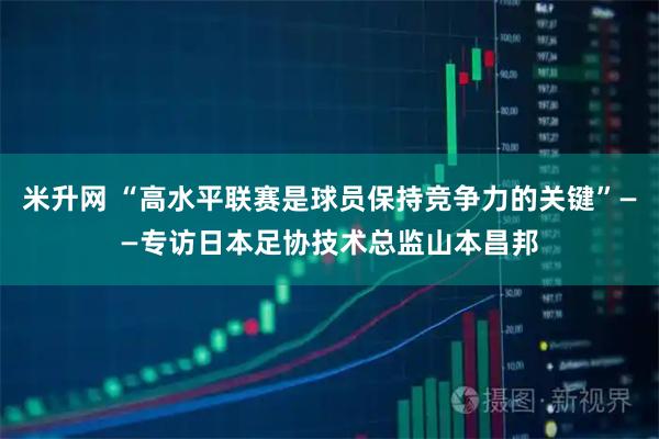 米升网 “高水平联赛是球员保持竞争力的关键”——专访日本足协技术总监山本昌邦