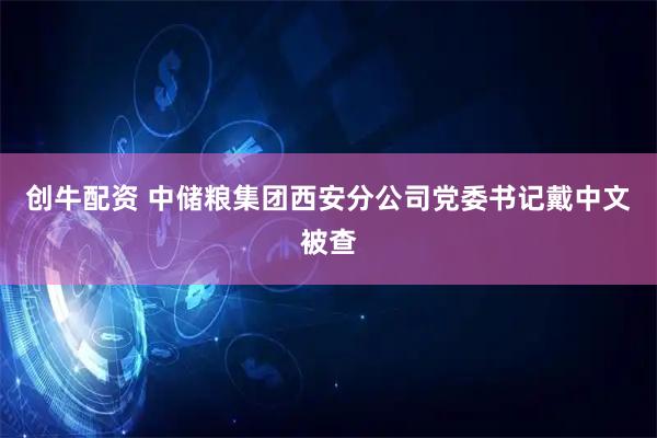 创牛配资 中储粮集团西安分公司党委书记戴中文被查