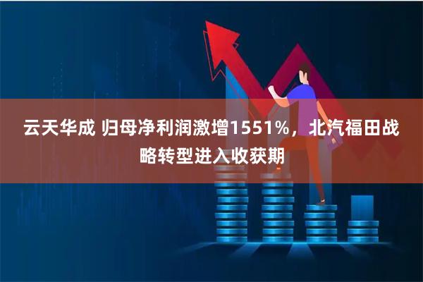 云天华成 归母净利润激增1551%，北汽福田战略转型进入收获期