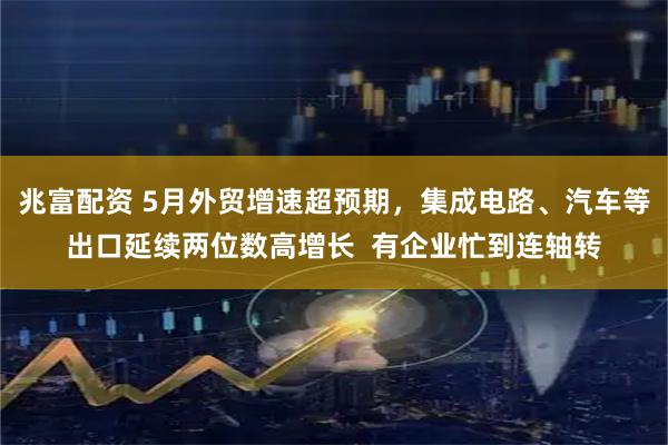 兆富配资 5月外贸增速超预期，集成电路、汽车等出口延续两位数高增长  有企业忙到连轴转