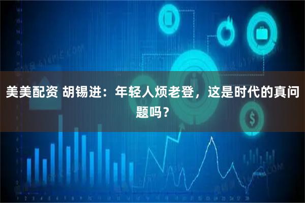美美配资 胡锡进：年轻人烦老登，这是时代的真问题吗？