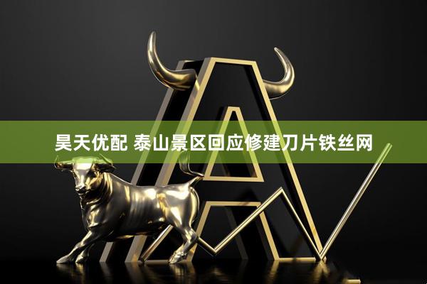昊天优配 泰山景区回应修建刀片铁丝网