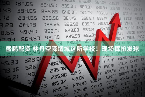 盛鹏配资 林丹空降增城这所学校!现场挥拍发球