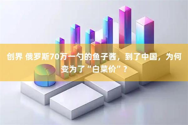 创界 俄罗斯70万一勺的鱼子酱，到了中国，为何变为了“白菜价”？