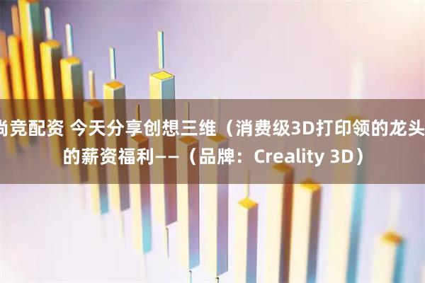 尚竞配资 今天分享创想三维（消费级3D打印领的龙头）的薪资福利——（品牌：Creality 3D）