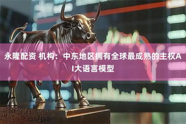 永隆配资 机构：中东地区拥有全球最成熟的主权AI大语言模型